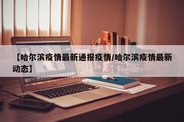 【哈尔滨疫情最新通报疫情／哈尔滨疫情最新动态】