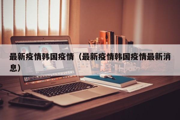 最新疫情韩国疫情（最新疫情韩国疫情最新消息）