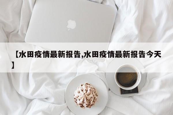 【水田疫情最新报告,水田疫情最新报告今天】
