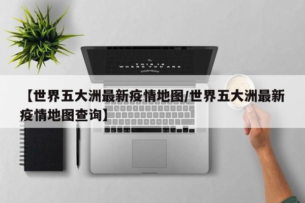 【世界五大洲最新疫情地图／世界五大洲最新疫情地图查询】