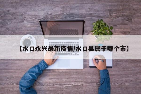【水口永兴最新疫情／水口县属于哪个市】