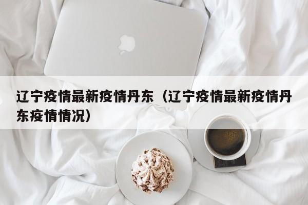 辽宁疫情最新疫情丹东（辽宁疫情最新疫情丹东疫情情况）