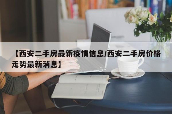 【西安二手房最新疫情信息／西安二手房价格走势最新消息】