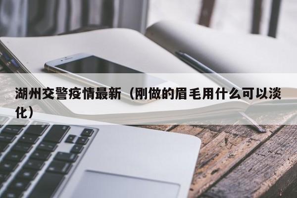 湖州交警疫情最新（刚做的眉毛用什么可以淡化）