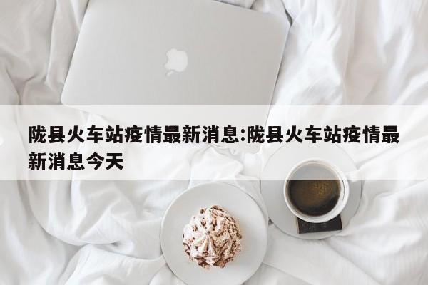 陇县火车站疫情最新消息：陇县火车站疫情最新消息今天
