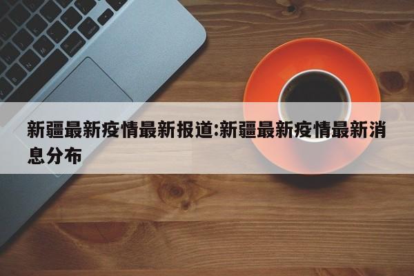 新疆最新疫情最新报道：新疆最新疫情最新消息分布