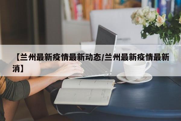 【兰州最新疫情最新动态／兰州最新疫情最新消】