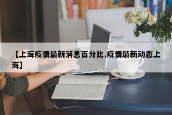 【上海疫情最新消息百分比,疫情最新动态上海】