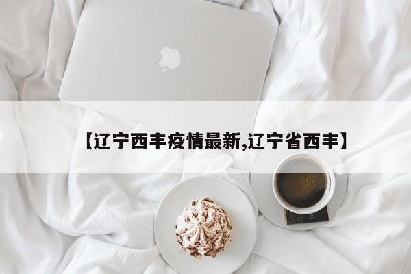 【辽宁西丰疫情最新,辽宁省西丰】