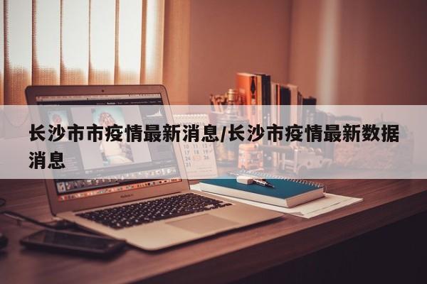 长沙市市疫情最新消息／长沙市疫情最新数据消息