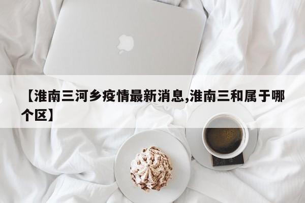【淮南三河乡疫情最新消息,淮南三和属于哪个区】