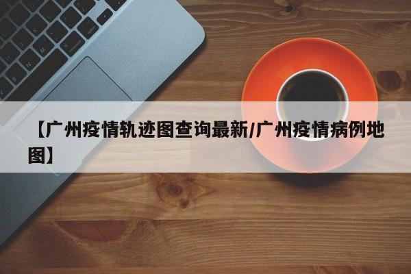 【广州疫情轨迹图查询最新／广州疫情病例地图】