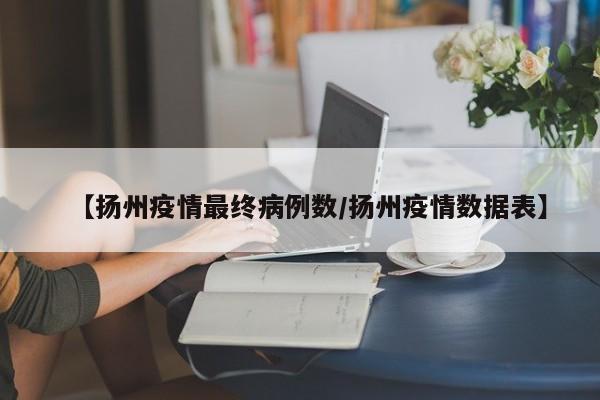 【扬州疫情最终病例数／扬州疫情数据表】