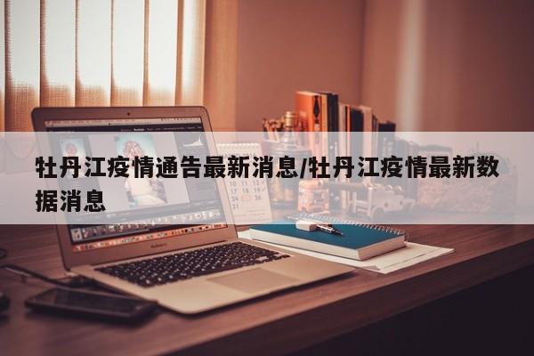 牡丹江疫情通告最新消息／牡丹江疫情最新数据消息