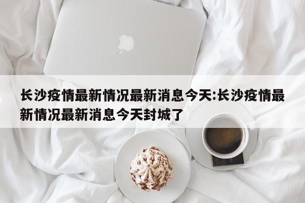 长沙疫情最新情况最新消息今天：长沙疫情最新情况最新消息今天封城了