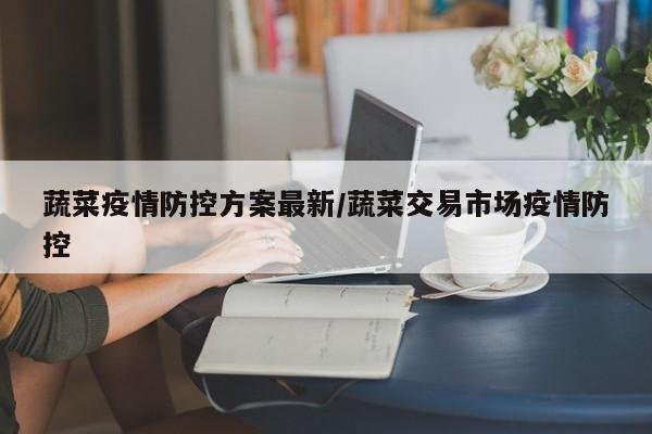 蔬菜疫情防控方案最新／蔬菜交易市场疫情防控