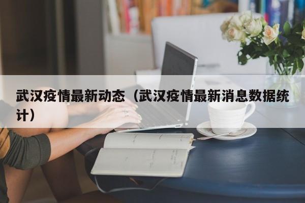 武汉疫情最新动态（武汉疫情最新消息数据统计）