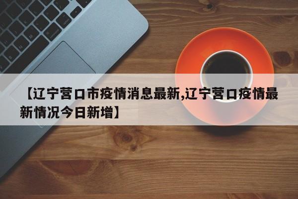 【辽宁营口市疫情消息最新,辽宁营口疫情最新情况今日新增】