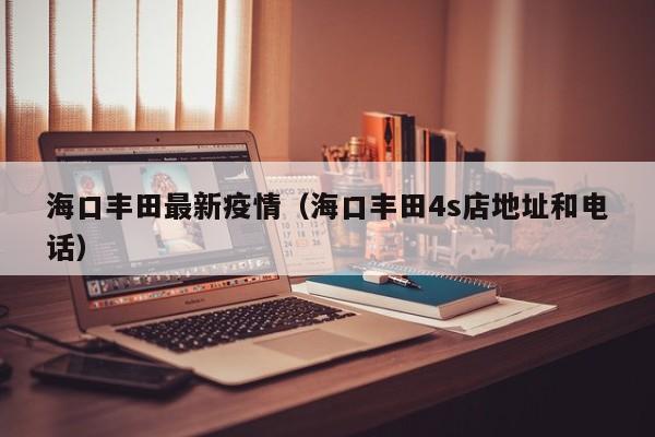 海口丰田最新疫情（海口丰田4s店地址和电话）