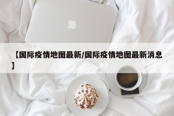 【国际疫情地图最新／国际疫情地图最新消息】