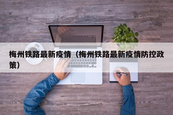 梅州铁路最新疫情（梅州铁路最新疫情防控政策）