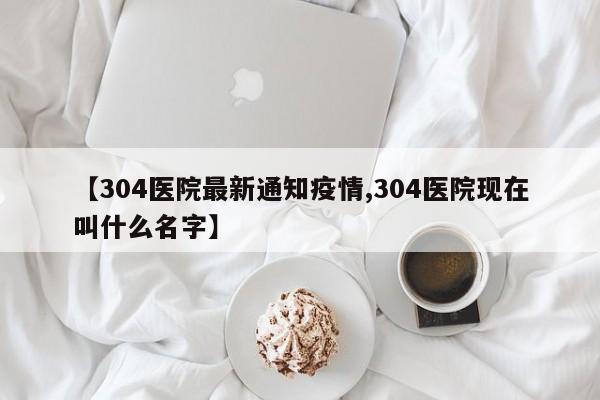 【304医院最新通知疫情,304医院现在叫什么名字】