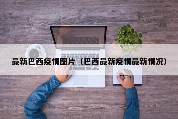 最新巴西疫情图片（巴西最新疫情最新情况）