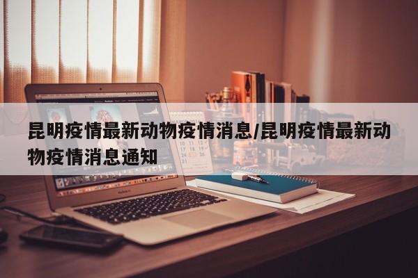 昆明疫情最新动物疫情消息／昆明疫情最新动物疫情消息通知