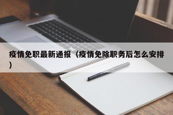 疫情免职最新通报（疫情免除职务后怎么安排）