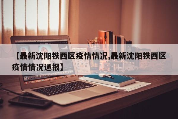 【最新沈阳铁西区疫情情况,最新沈阳铁西区疫情情况通报】