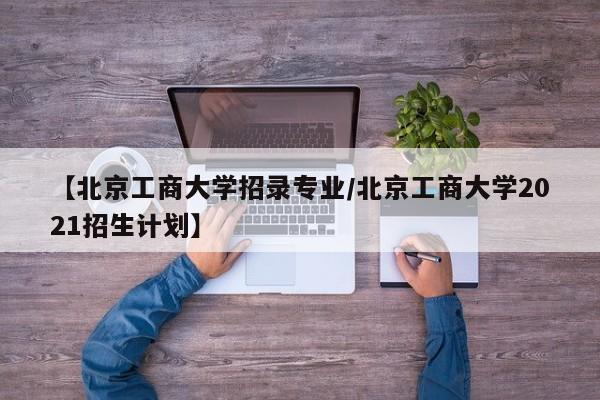 【北京工商大学招录专业／北京工商大学2021招生计划】