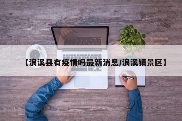 【浪溪县有疫情吗最新消息／浪溪镇景区】