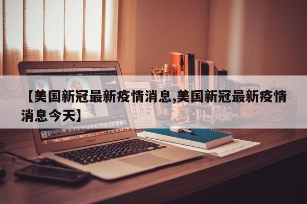 【美国新冠最新疫情消息,美国新冠最新疫情消息今天】