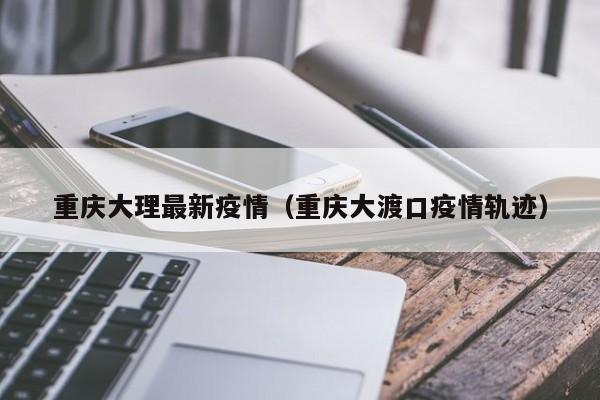 重庆大理最新疫情（重庆大渡口疫情轨迹）