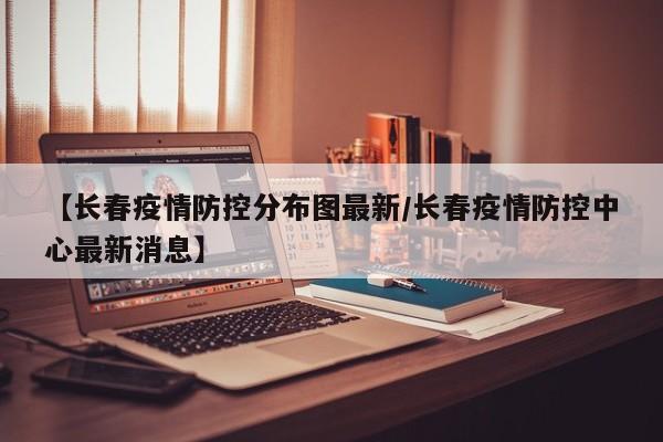 【长春疫情防控分布图最新／长春疫情防控中心最新消息】