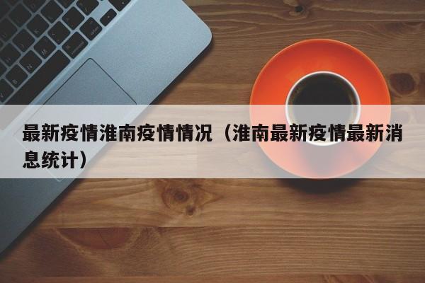 最新疫情淮南疫情情况（淮南最新疫情最新消息统计）