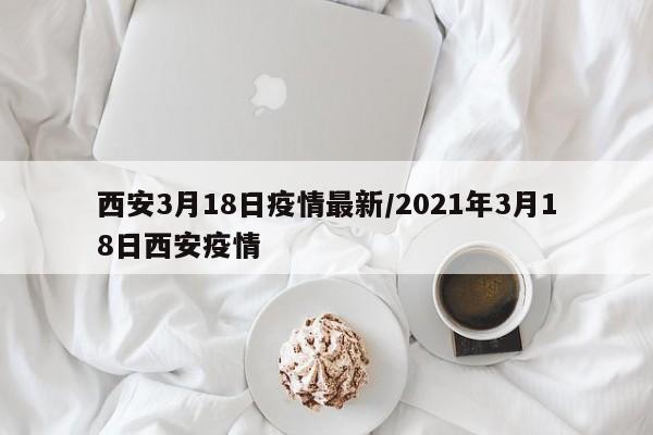 西安3月18日疫情最新／2021年3月18日西安疫情
