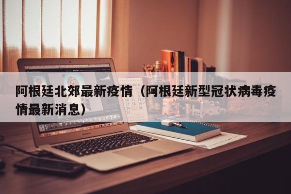 阿根廷北郊最新疫情（阿根廷新型冠状病毒疫情最新消息）