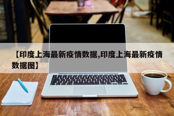 【印度上海最新疫情数据,印度上海最新疫情数据图】