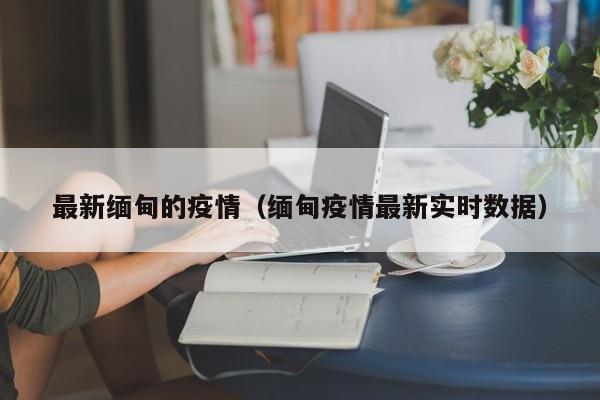最新缅甸的疫情（缅甸疫情最新实时数据）