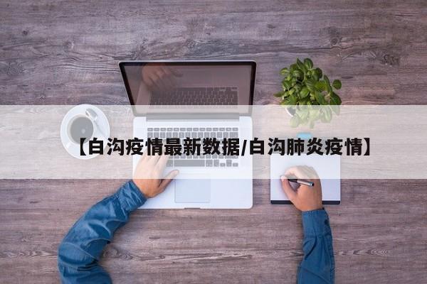 【白沟疫情最新数据／白沟肺炎疫情】