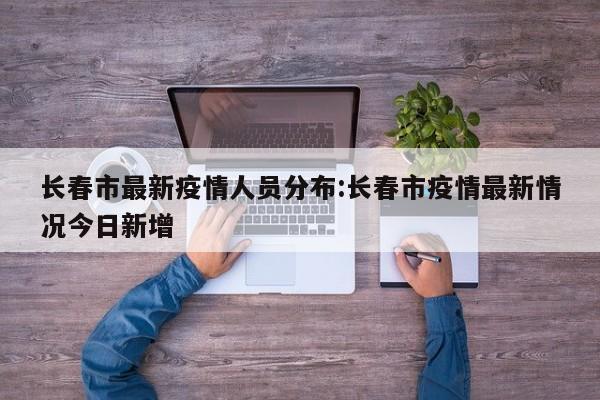 长春市最新疫情人员分布：长春市疫情最新情况今日新增