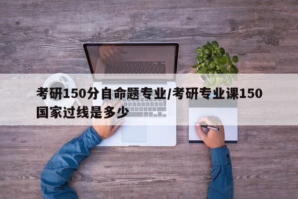 考研150分自命题专业／考研专业课150国家过线是多少