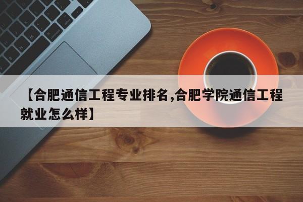 【合肥通信工程专业排名,合肥学院通信工程就业怎么样】