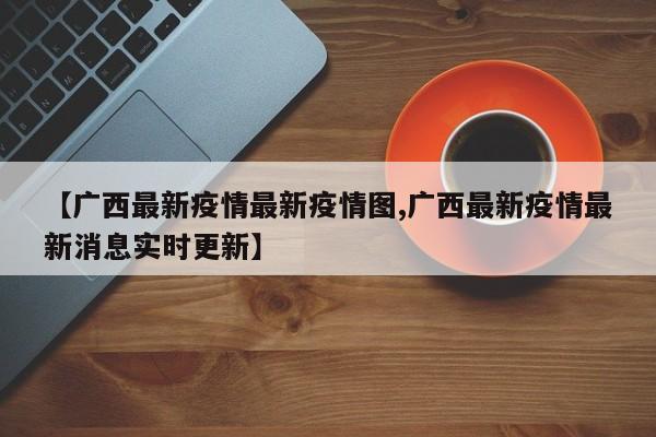 【广西最新疫情最新疫情图,广西最新疫情最新消息实时更新】