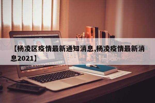 【杨凌区疫情最新通知消息,杨凌疫情最新消息2021】