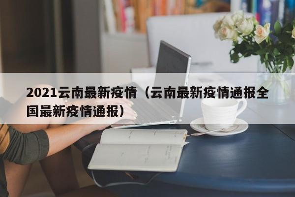 2021云南最新疫情（云南最新疫情通报全国最新疫情通报）