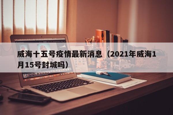 威海十五号疫情最新消息（2021年威海1月15号封城吗）