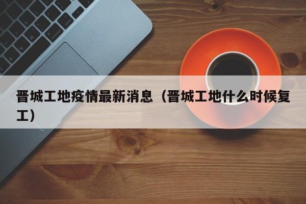 晋城工地疫情最新消息（晋城工地什么时候复工）