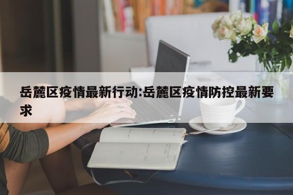 岳麓区疫情最新行动：岳麓区疫情防控最新要求